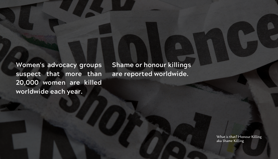 Women's advocacy groups suspect that more than 20,000 women are killed worldwide each year. Shame or honour killings are reported worldwide.