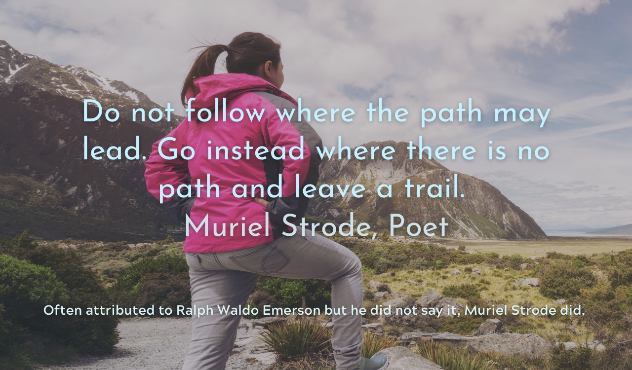 Do not follow where the path may lead. Go instead where there is no path and leave a trail. Muriel Strode, Poet